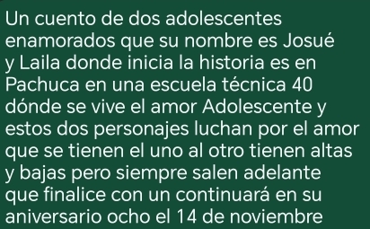 Un cuento de dos adolescentes 
enamorados que su nombre es Josué 
y Laila donde inicia la historia es en 
Pachuca en una escuela técnica 40
dónde se vive el amor Adolescente y 
estos dos personajes luchan por el amor 
que se tienen el uno al otro tienen altas 
y bajas pero siempre salen adelante 
que finalice con un continuará en su 
aniversario ocho el 14 de noviembre