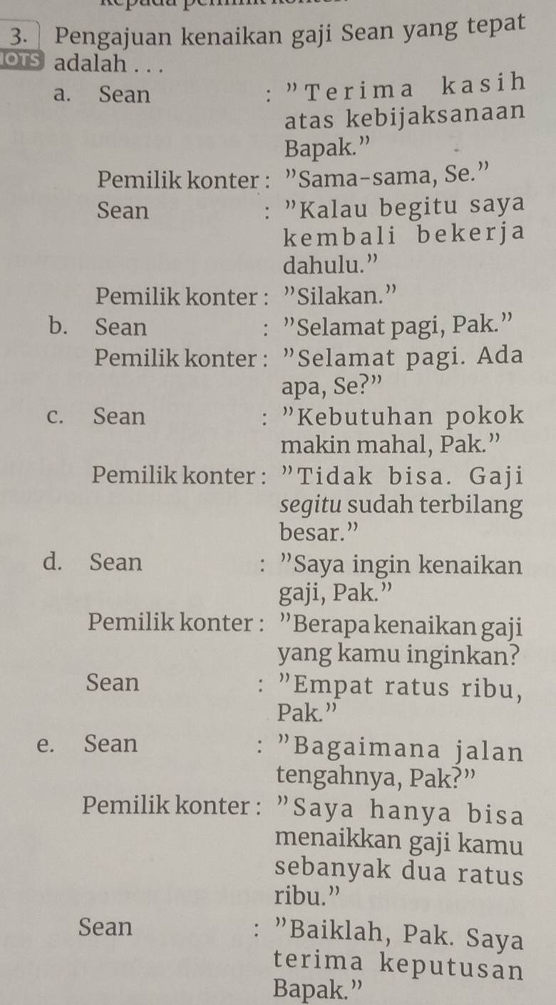 Pengajuan kenaikan gaji Sean yang tepat 
os adalah . . . 
a. Sean 
: " Terima kasih 
atas kebijaksanaan 
Bapak.” 
Pemilik konter : ”Sama-sama, Se.” 
Sean : "Kalau begitu saya 
kemb a l i b ek e r j a 
dahulu.” 
Pemilik konter : ”Silakan.” 
b. Sean : ”Selamat pagi, Pak.” 
Pemilik konter: ”Selamat pagi. Ada 
apa, Se?” 
c. Sean : "Kebutuhan pokok 
makin mahal, Pak.” 
Pemilikkonter: ”Tidak bisa. Gaji 
segitu sudah terbilang 
besar.” 
d. Sean : ”Saya ingin kenaikan 
gaji, Pak.” 
Pemilik konter : ”Berapa kenaikan gaji 
yang kamu inginkan? 
Sean "Empat ratus ribu, 
： 
Pak.” 
e. Sean : "Bagaimana jalan 
tengahnya, Pak?” 
Pemilikkonter: "Saya hanya bisa 
menaikkan gaji kamu 
sebanyak dua ratus 
ribu.” 
Sean 
: "Baiklah, Pak. Saya 
terima keputusan 
Bapak.”