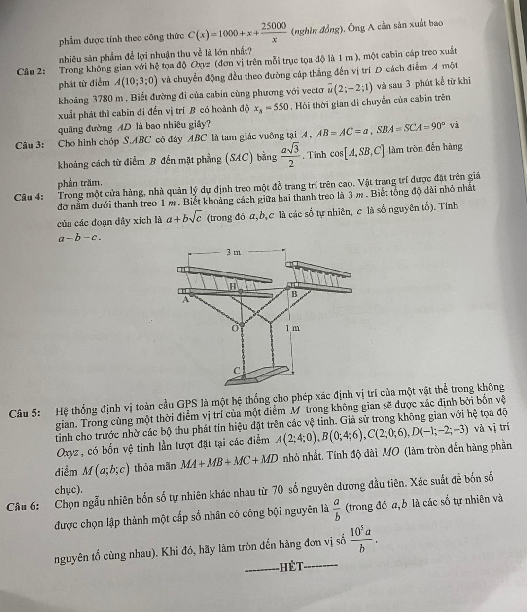 phẩm được tính theo công thức C(x)=1000+x+ 25000/x  (nghìn đồng). Ông A cần sản xuất bao
nhiêu sản phầm đề lợi nhuận thu về là lớn nhất?
Câu 2: Trong không gian với hệ tọa độ Oxyz (đơn vị trên mỗi trục tọa độ là 1 m ), một cabin cáp treo xuất
phát từ điểm A(10;3;0) và chuyền động đều theo đường cáp thẳng đến vị trí D cách điểm A một
khoảng 3780 m . Biết đường đi của cabin cùng phương với vectơ overline u(2;-2;1) và sau 3 phút kể từ khi
xuất phát thì cabin đi đến vị trí B có hoành độ x_B=550. Hỏi thời gian di chuyền của cabin trên
quãng đường AD là bao nhiêu giây?
Câu 3: Cho hình chóp S.ABC có đáy ABC là tam giác vuông tại A , AB=AC=a,SBA=SCA=90°va
khoảng cách từ điểm B đến mặt phẳng (SAC) bằng  asqrt(3)/2 . Tính cos [A,SB,C] làm tròn đến hàng
phần trăm.
Câu 4: Trong một cửa hàng, nhà quản lý dự định treo một đồ trang trí trên cao. Vật trang trí được đặt trên giá
đỡ nằm dưới thanh treo 1 m . Biết khoảng cách giữa hai thanh treo là 3 m . Biết tổng độ dài nhỏ nhất
của các đoạn dây xích là a+bsqrt(c) (trong đó a,b,c là các số tự nhiên, c là số nguyên tố). Tính
a-b-c.
Câu 5: Hệ thống định vị toàn cầu GPS là một hệ thống cho phép xác định vị trí của một vật thể trong không
gian. Trong cùng một thời điểm vị trí của một điểm M trong không gian sẽ được xác định bởi bốn vệ
tinh cho trước nhờ các bộ thu phát tín hiệu đặt trên các vệ tinh. Giả sử trong không gian với hệ tọa độ
Oxyz, có bốn vệ tinh lần lượt đặt tại các điểm A(2;4;0),B(0;4;6),C(2;0;6),D(-1;-2;-3) và vị trí
điểm M(a;b;c) thỏa mãn MA+MB+MC+MD nhỏ nhất. Tính độ dài MO (làm tròn đến hàng phần
chục).
Câu 6: Chọn ngẫu nhiên bốn số tự nhiên khác nhau từ 70 số nguyên dương đầu tiên. Xác suất đề bốn số
được chọn lập thành một cấp số nhân có công bội nguyên là  a/b  (trong đó a,b là các số tự nhiên và
nguyên tố cùng nhau). Khi đó, hãy làm tròn đến hàng đơn vị số  10^5a/b .
_ Hết