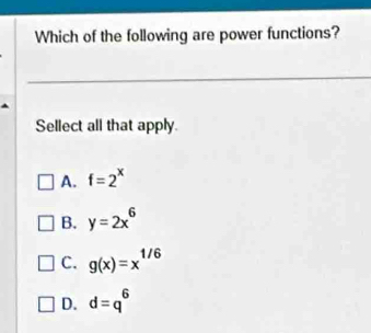 Which of the following are power functions?
Sellect all that apply.
A. f=2^x
B. y=2x^6
C. g(x)=x^(1/6)
D. d=q^6