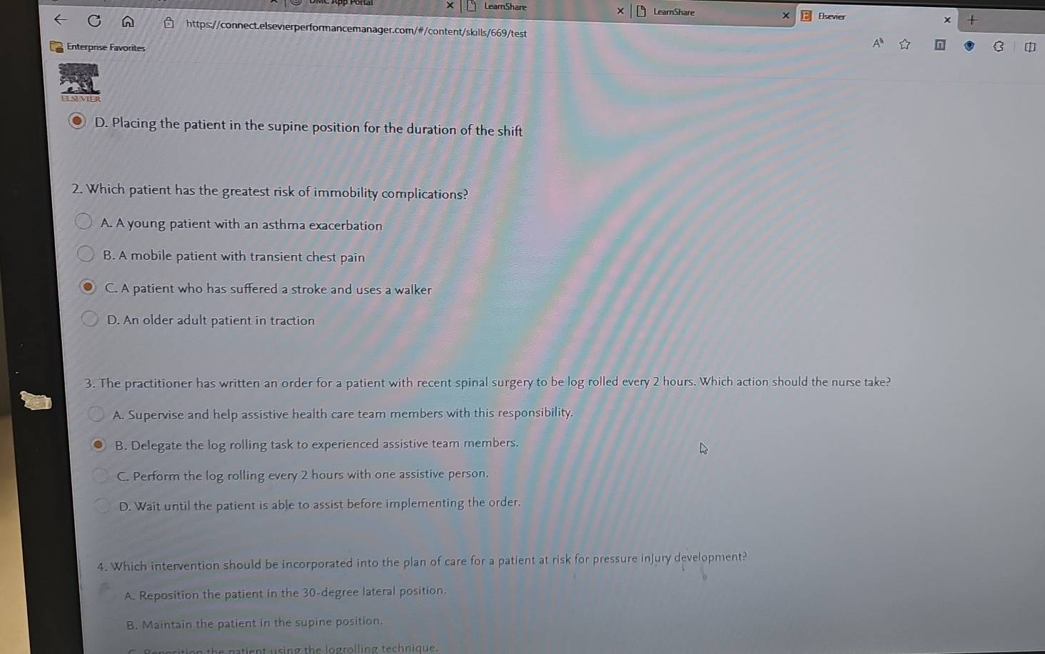 × LearShare LearnShare Elsevier +
https://connect.elsevierperformancemanager.com/#/content/skills/669/test
Enterprise Favorites C
D. Placing the patient in the supine position for the duration of the shift
2. Which patient has the greatest risk of immobility complications?
A. A young patient with an asthma exacerbation
B. A mobile patient with transient chest pain
C. A patient who has suffered a stroke and uses a walker
D. An older adult patient in traction
3. The practitioner has written an order for a patient with recent spinal surgery to be log rolled every 2 hours. Which action should the nurse take?
A. Supervise and help assistive health care team members with this responsibility.
B. Delegate the log rolling task to experienced assistive team members.
C. Perform the log rolling every 2 hours with one assistive person.
D. Wait until the patient is able to assist before implementing the order.
4. Which intervention should be incorporated into the plan of care for a patient at risk for pressure injury development?
A. Reposition the patient in the 30-degree lateral position.
B. Maintain the patient in the supine position.
the natient using the logrolling technique.