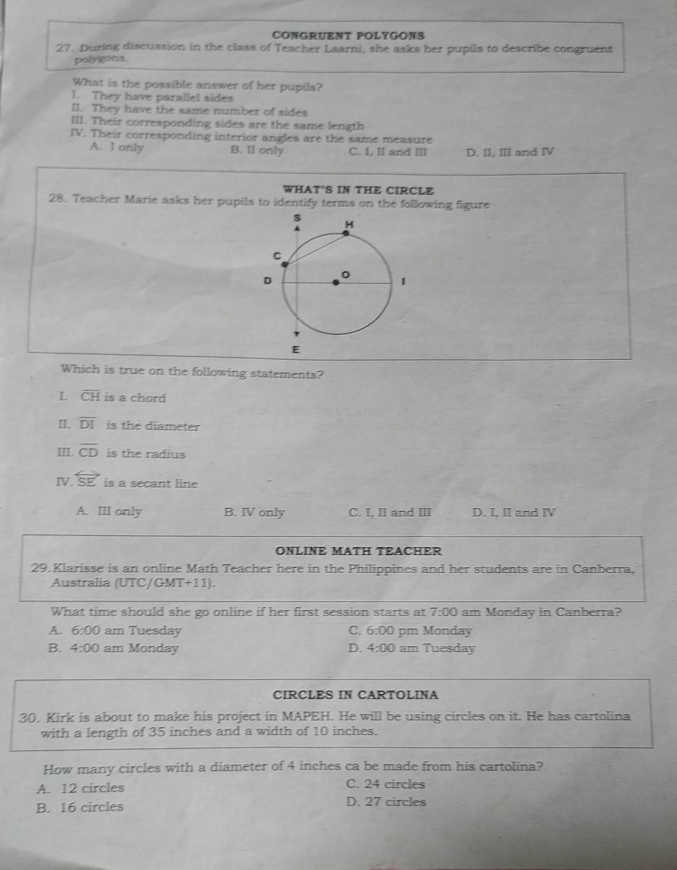 CONGRUENT POLYGONS
27. During discussion in the class of Teacher Laarni, she asks her pupils to describe congruent
polygons
What is the possible answer of her pupils?
l. They have parallel sides
II. They have the same number of sides
III. Their corresponding sides are the same length
IV. Their corresponding interior angles are the same measure
A. I only B. Il only C. I, II and III D. II, III and IV
WHAT'S IN THE CIRCLE
28. Teacher Marie asks her pupils to identify terms on the following figure
Which is true on the following statements?
L overline CH is a chord
II. overline DI is the diameter
III. overline CD is the radius
IV. overleftrightarrow SE is a secant line
A. III only B. IV only C. I, II and ⅢII D. I, II and Ⅳ
ONLINE MATH TEACHER
29. Klarisse is an online Math Teacher here in the Philippines and her students are in Canberra,
Australia (UTC/GM T+11). 
What time should she go online if her first session starts at 7:00 am Monday in Canberra?
A. 6:00 am Tuesday C. 6:00 pm Monday
B. 4:00 am Monday D. 4:00 am Tuesday
CIRCLES IN CARTOLINA
30. Kirk is about to make his project in MAPEH. He will be using circles on it. He has cartolina
with a length of 35 inches and a width of 10 inches.
How many circles with a diameter of 4 inches ca be made from his cartolina?
A. 12 circles C. 24 circles
B. 16 circles D. 27 circles