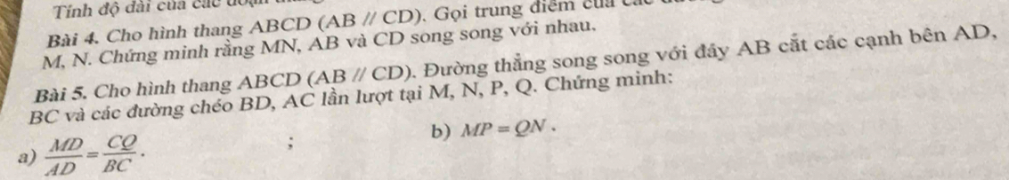 Tính độ đài của các đoạ 
Bài 4. Cho hình thang ABCD (ABparallel CD). Gọi trung điểm của cát
M, N. Chứng minh rằng MN, AB và CD song song với nhau. 
Bài 5. Cho hình thang ABCD (ABparallel CD). Đường thẳng song song với đây AB cắt các cạnh bên AD,
BC và các đường chéo BD, AC lần lượt tại M, N, P, Q. Chứng minh: 
a)  MD/AD = CQ/BC . 
; 
b) MP=QN.