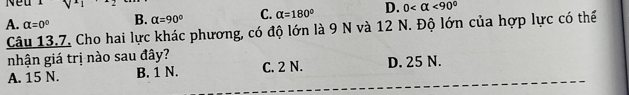 Neu
C. alpha =180°
D. 0 <90°
A. alpha =0°
B. alpha =90°
Câu 13.7. Cho hai lực khác phương, có độ lớn là 9 N và 12 N. Độ lớn của hợp lực có thể
nhận giá trị nào sau đây?
D. 25 N.
A. 15 N. B. 1 N.
C. 2 N.