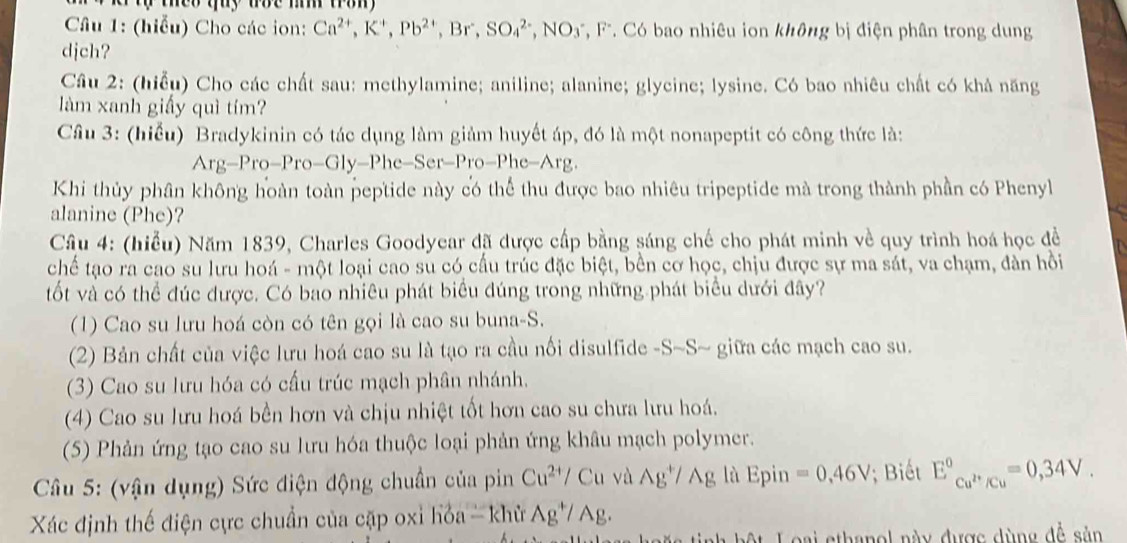 theo tuy toe m tron 
Câu 1: (hiễu) Cho các ion: Ca^(2+),K^+,Pb^(2+),Br,SO_4^((2-),NO_3^- , FF. Có bao nhiêu ion không bị điện phân trong dung
djch?
Cầu 2: (hiểu) Cho các chất sau: methylamine; aniline; alanine; glycine; lysine. Có bao nhiêu chất có khả năng
làm xanh giấy quì tím?
Câu 3: (hiểu) Bradykinin có tác dụng làm giảm huyết áp, đó là một nonapeptit có công thức là:
Arg-Pro-Pro-Gly-Phe-Ser-Pro-Phe-Arg.
Khi thủy phân không hoàn toàn peptide này có thể thu được bao nhiêu tripeptide mà trong thành phần có Phenyl
alanine (Phe)?
Câu 4: (hiểu) Năm 1839, Charles Goodyear đã được cấp bằng sáng chế cho phát minh về quy trình hoá học đề
chế tạo ra cao su lưu hoá - một loại cao su có cầu trúc đặc biệt, bền cơ học, chịu được sự ma sát, va chạm, đàn hồi
tốt và có thể đúc được. Có bao nhiêu phát biểu đúng trong những phát biểu dưới đây?
(1) Cao su lưu hoá còn có tên gọi là cao su buna-S.
(2) Bản chất của việc lưu hoá cao su là tạo ra cầu nối disulfide -S -S- giữa các mạch cao su.
(3) Cao su lưu hóa có cấu trúc mạch phân nhánh.
(4) Cao su lưu hoá bền hơn và chịu nhiệt tốt hơn cao su chưa lưu hoá.
(5) Phản ứng tạo cao su lưu hóa thuộc loại phản ứng khâu mạch polymer.
Câu 5: (vận dụng) Sức điện động chuẩn của pin Cu^2+)/Cu và Ag^+/Ag là Epin =0,46V; Biết E°_Cu^(2+)/Cu^circ =0,34V.
Xác định thế điện cực chuẩn của cặp oxỉ hỏa - khử Ag^+/Ag.
:t Loại sthanol này được dùng đễ sản