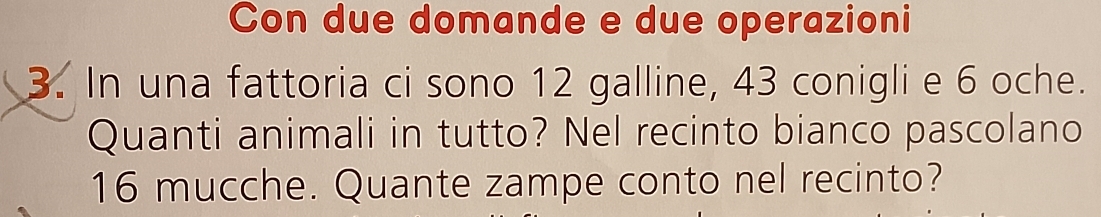 Con due domande e due operazioni 
3. In una fattoria ci sono 12 galline, 43 conigli e 6 oche. 
Quanti animali in tutto? Nel recinto bianco pascolano
16 mucche. Quante zampe conto nel recinto?