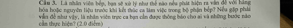 Là nhân viên bếp, bạn sẽ xử lý như thế nào nếu phát hiện ra vân đề với hàng 
hóa hoặc nguyên liệu trước khi kết thúc ca làm việc trong bộ phận bếp? Nếu gặp phải 
vấn đề như vậy, là nhân viên trực ca bạn cần được thông báo cho ai và những bước nào 
cần thực hiện? (2.0 điểm)