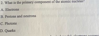 What is the primary component of the atomic nucleus?
A. Electrons
B. Protons and neutrons
C. Photons
D. Quarks