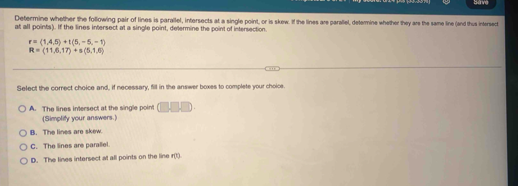 Save
Determine whether the following pair of lines is parallel, intersects at a single point, or is skew. If the lines are parallel, determine whether they are the same line (and thus intersect
at all points). If the lines intersect at a single point, determine the point of intersection.
r=langle 1,4,5rangle +tlangle 5,-5,-1rangle
R=langle 11,6,17rangle +slangle 5,1,6rangle
Select the correct choice and, if necessary, fill in the answer boxes to complete your choice.
A. The lines intersect at the single point (□ ,□ ,□ endpmatrix. 
(Simplify your answers.)
B. The lines are skew.
C. The lines are parallel.
D. The lines intersect at all points on the line r(t)