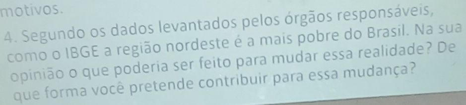 motivos. 
4. Segundo os dados levantados pelos órgãos responsáveis, 
como o IBGE a região nordeste é a mais pobre do Brasil. Na sua 
opinião o que poderia ser feito para mudar essa realidade? De 
que forma você pretende contribuir para essa mudança?