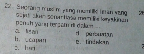 Seorang muslim yang memiliki iman yang 26
sejati akan senantiasa memiliki keyakinan
penuh yang terpatri di dalam ....
a. lisan d.perbuatan
b. ucapan e. tindakan
c. hati
2