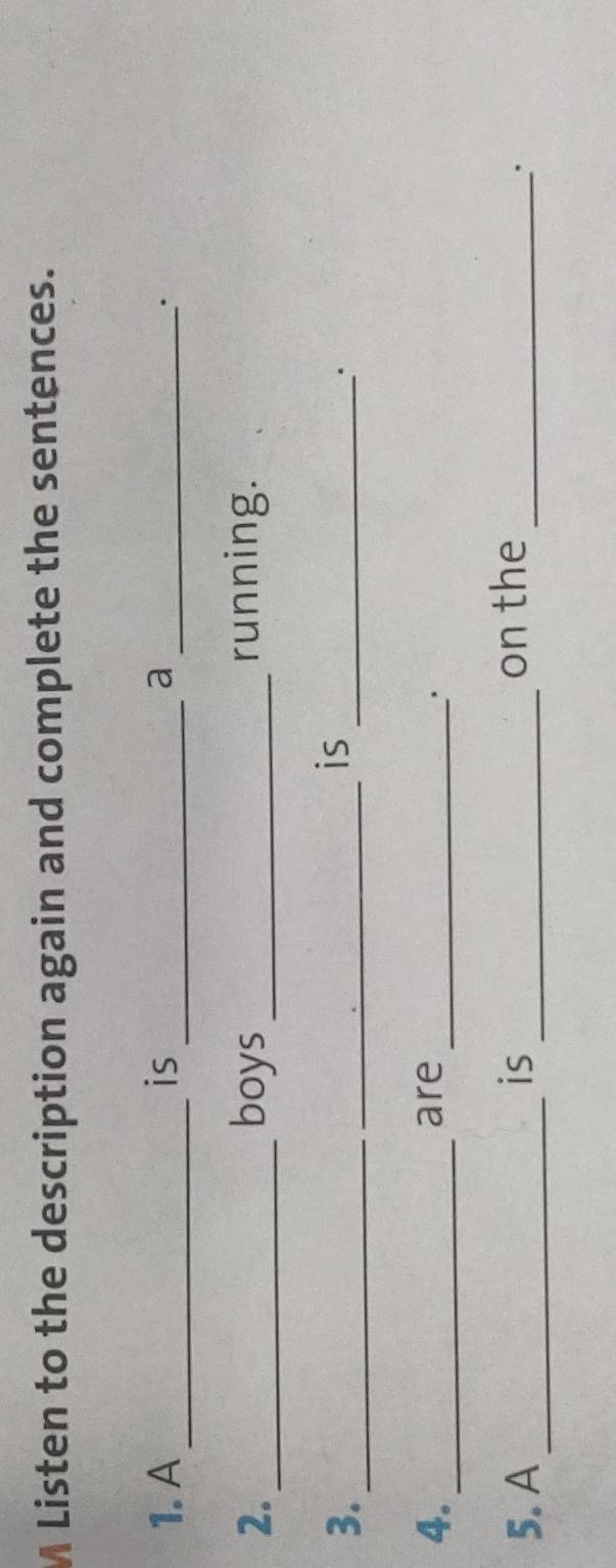 Listen to the description again and complete the sentences. 
1. A_ is _a _. 
2. _boys _running. 
3._ 
_ 
is 
_. 
4._ are_ 
' 
5. A _is _on the_ 
.