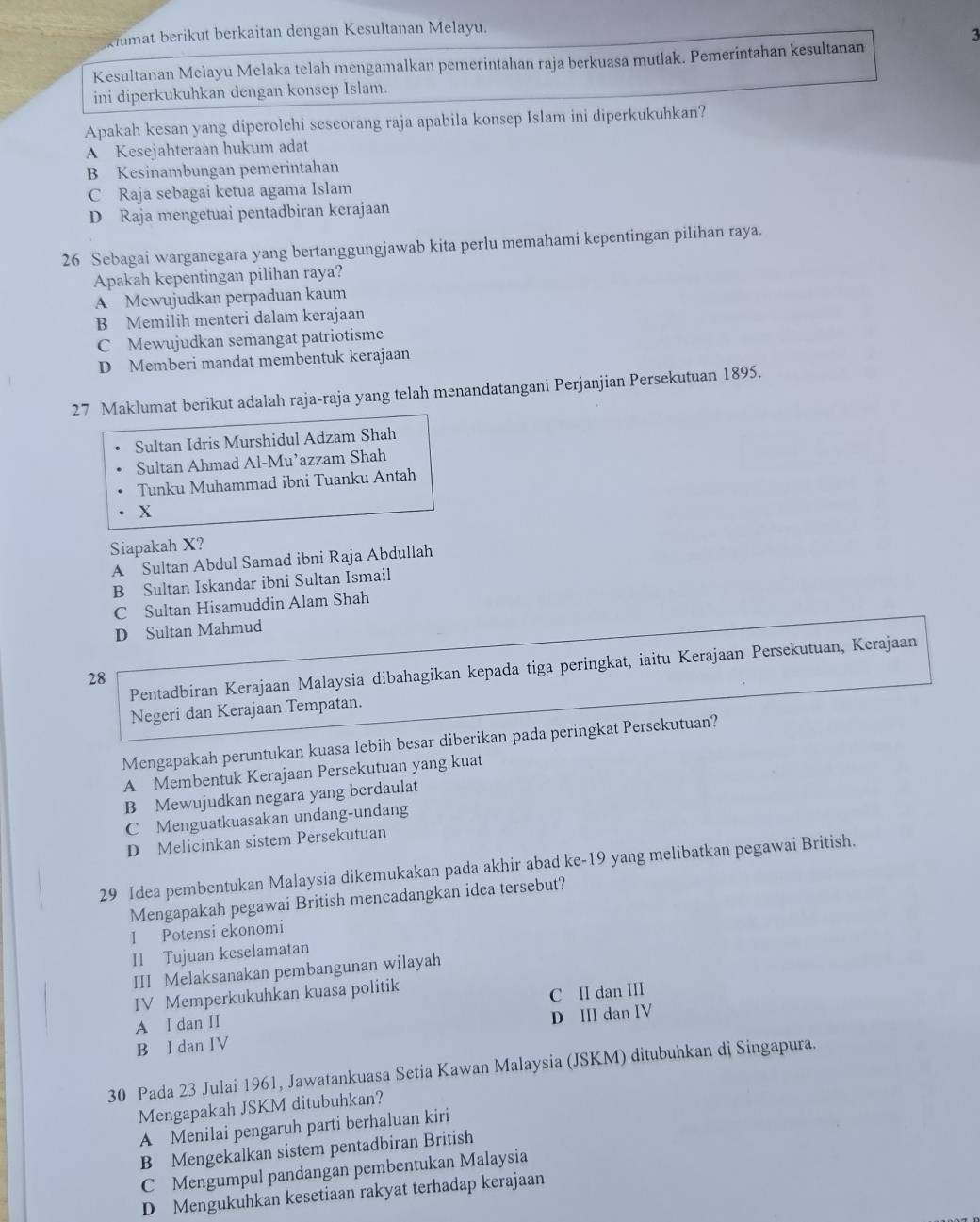 kiumat berikut berkaitan dengan Kesultanan Melayu.
3
Kesultanan Melayu Melaka telah mengamalkan pemerintahan raja berkuasa mutlak. Pemerintahan kesultanan
ini diperkukuhkan dengan konsep Islam.
Apakah kesan yang diperolchi seseorang raja apabila konsep Islam ini diperkukuhkan?
A Kesejahteraan hukum adat
B Kesinambungan pemerintahan
C Raja sebagai ketua agama Islam
D Raja mengetuai pentadbiran kerajaan
26 Sebagai warganegara yang bertanggungjawab kita perlu memahami kepentingan pilihan raya.
Apakah kepentingan pilihan raya?
A Mewujudkan perpaduan kaum
B Memilih menteri dalam kerajaan
C Mewujudkan semangat patriotisme
D Memberi mandat membentuk kerajaan
27 Maklumat berikut adalah raja-raja yang telah menandatangani Perjanjian Persekutuan 1895.
Sultan Idris Murshidul Adzam Shah
Sultan Ahmad Al-Mu’azzam Shah
Tunku Muhammad ibni Tuanku Antah
X
Siapakah X?
A Sultan Abdul Samad ibni Raja Abdullah
B Sultan Iskandar ibni Sultan Ismail
C Sultan Hisamuddin Alam Shah
D Sultan Mahmud
Pentadbiran Kerajaan Malaysia dibahagikan kepada tiga peringkat, iaitu Kerajaan Persekutuan, Kerajaan
28
Negeri dan Kerajaan Tempatan.
Mengapakah peruntukan kuasa lebih besar diberikan pada peringkat Persekutuan?
A Membentuk Kerajaan Persekutuan yang kuat
B Mewujudkan negara yang berdaulat
C Menguatkuasakan undang-undang
D Melicinkan sistem Persekutuan
29 Idea pembentukan Malaysia dikemukakan pada akhir abad ke-19 yang melibatkan pegawai British.
Mengapakah pegawai British mencadangkan idea tersebut?
I Potensi ekonomi
II Tujuan keselamatan
III Melaksanakan pembangunan wilayah
IV Memperkukuhkan kuasa politik
A I dan II C II dan III
B I dan IV D III dan IV
30 Pada 23 Julai 1961, Jawatankuasa Setia Kawan Malaysia (JSKM) ditubuhkan dj Singapura.
Mengapakah JSKM ditubuhkan?
A Menilai pengaruh parti berhaluan kiri
B Mengekalkan sistem pentadbiran British
C Mengumpul pandangan pembentukan Malaysia
D Mengukuhkan kesetiaan rakyat terhadap kerajaan