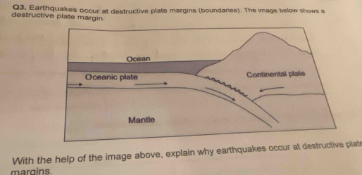 Earthquakes occur at destructive plate margins (boundaries). The image below shows a 
destructive plate margin. 
With the help of the image above, explain why earthquakes occur at destructive plats 
margins.