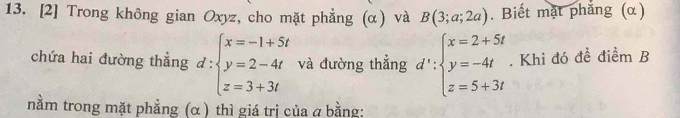 [2] Trong không gian Oxyz, cho mặt phẳng (α) và B(3;a;2a). Biết mặt phẳng (α)
chứa hai đường thẳng d:beginarrayl x=-1+5t y=2-4t z=3+3tendarray. và đường thẳng d':beginarrayl x=2+5t y=-4t z=5+3tendarray.. Khi đó để điểm B
nằm trong mặt phẳng (α ) thì giá trị của a bằng: