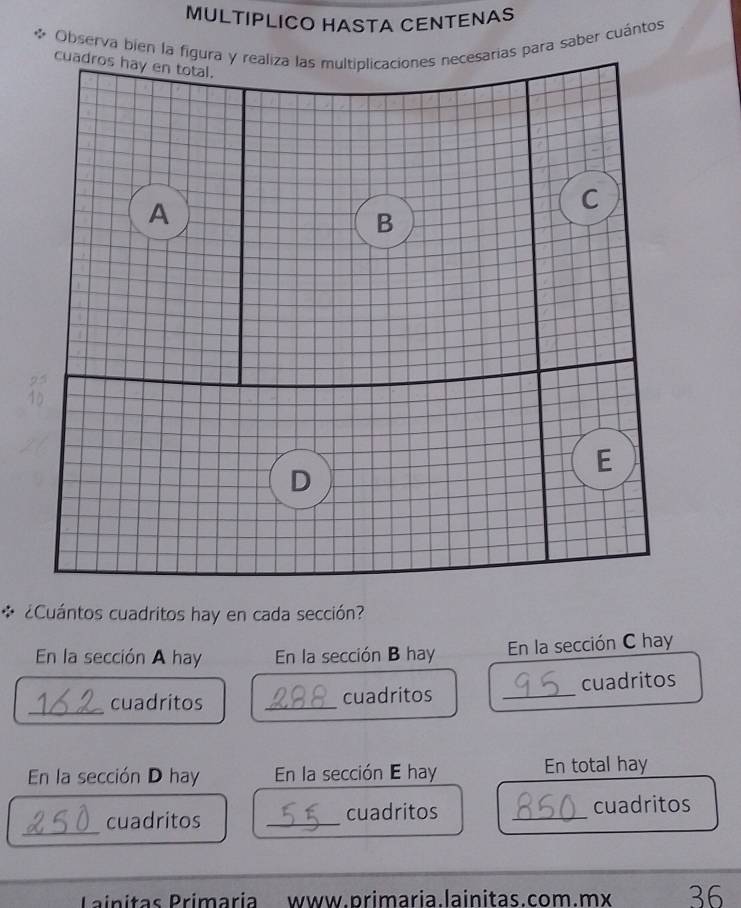 MULTIPLICO HASTA CENTENAS 
Observa bien la figura y realiza las multiplicaciones necesarias para saber cuántos 
cuadros hay en total. 
A 
C 
B 
E 
D 
* ¿Cuántos cuadritos hay en cada sección? 
En la sección A hay En la sección B hay En la sección C hay 
_ 
cuadritos _cuadritos _cuadritos 
En la sección D hay En la sección E hay En total hay 
_ 
cuadritos _cuadritos _cuadritos 
Pinitas Primaria www.primaria.lainitas.com.mx 36