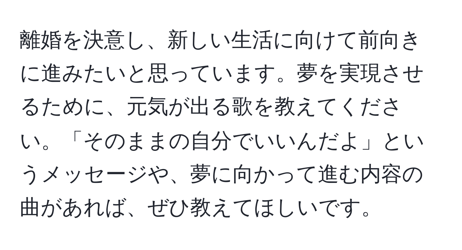 離婚を決意し、新しい生活に向けて前向きに進みたいと思っています。夢を実現させるために、元気が出る歌を教えてください。「そのままの自分でいいんだよ」というメッセージや、夢に向かって進む内容の曲があれば、ぜひ教えてほしいです。