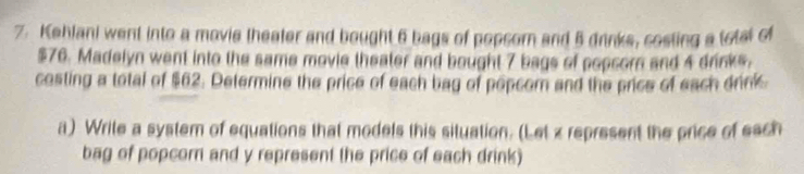 Kehlani went into a movie theater and bought 6 bags of popsorn and 5 drinks, costing a total of
$76. Madelyn went into the same movie theater and bought 7 bags of popsorn and 4 drinks, 
costing a total of $62. Determine the price of each bag of popcom and the price of each drink 
a) Write a system of equations that models this situation. (Let z represent the price of esch 
bag of popcor and y represent the price of each drink)