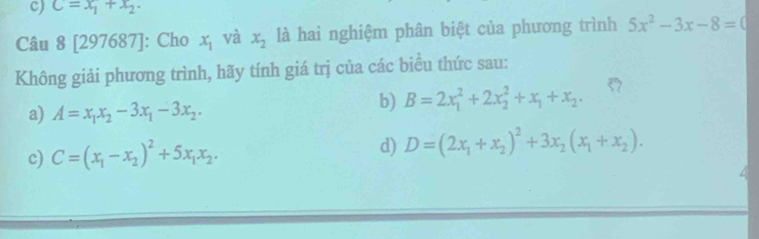 C=x_1+x_2. 
Câu 8 [297687]: Cho x_1 và x_2 là hai nghiệm phân biệt của phương trình 5x^2-3x-8=0
Không giải phương trình, hãy tính giá trị của các biểu thức sau:
a) A=x_1x_2-3x_1-3x_2. 
b) B=2x_1^(2+2x_2^2+x_1)+x_2. 
c) C=(x_1-x_2)^2+5x_1x_2. d) D=(2x_1+x_2)^2+3x_2(x_1+x_2).