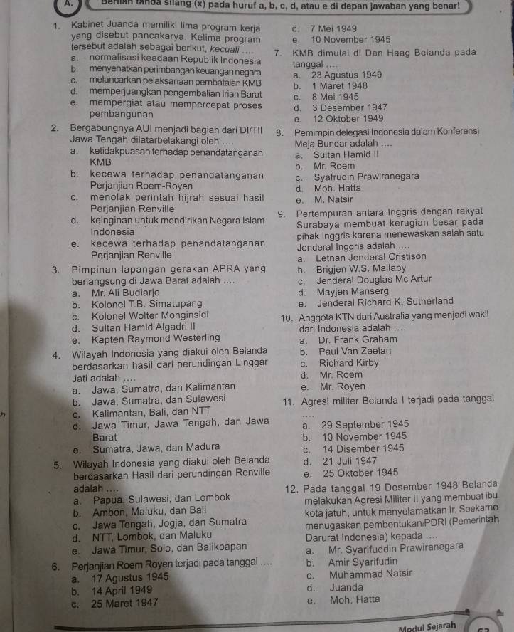 A Berlian tanda silang (x) pada huruf a, b, c, d, atau e di depan jawaban yang benar!
1. Kabinet Juanda memiliki lima program kerja d. 7 Mei 1949
yang disebut pancakarya. Kelima program e. 10 November 1945
tersebut adalah sebagai berikut, kecuali ...
a. normalisasi keadaan Republik Indonesia 7. KMB dimulai di Den Haag Belanda pada
b. menyehatkan perimbangan keuangan negara tanggal ....
c. melancarkan pelaksanaan pembatalan KMB a. 23 Agustus 1949
d. memperjuangkan pengembalian Irian Barat b. 1 Maret 1948
e. mempergiat atau mempercepat proses c. 8 Mei 1945 d. 3 Desember 1947
pembangunan e. 12 Oktober 1949
2. Bergabungnya AUI menjadi bagian dari DI/TII 8. Pemimpin delegasi Indonesia dalam Konferensi
Jawa Tengah dilatarbelakangi oleh .... Meja Bundar adalah ....
a. ketidakpuasan terhadap penandatanganan a. Sultan Hamid II
KMB
b. Mr. Roem
b. kecewa terhadap penandatanganan c. Syafrudin Prawiranegara
Perjanjian Roem-Royen d. Moh. Hatta
c. menolak perintah hijrah sesuai hasil e. M. Natsir
Perjanjian Renville
d. keinginan untuk mendirikan Negara Islam 9. Pertempuran antara Inggris dengan rakyat
Indonesia Surabaya membuat kerugian besar pada
e. kecewa terhadap penandatanganan pihak Inggris karena menewaskan salah satu
Perjanjian Renville Jenderal Inggris adalah ....
a. Letnan Jenderal Cristison
3. Pimpinan lapangan gerakan APRA yang b. Brigjen W.S. Mallaby
berlangsung di Jawa Barat adalah .... c. Jenderal Douglas Mc Artur
a. Mr. Ali Budiarjo d. Mayjen Manserg
b. Kolonel T.B. Simatupang e. Jenderal Richard K. Sutherland
c. Kolonel Wolter Monginsidi
d. Sultan Hamid Algadri II 10. Anggota KTN dari Australia yang menjadi wakil
dari Indonesia adalah ....
e. Kapten Raymond Westerling a. Dr. Frank Graham
4. Wilayah Indonesia yang diakui oleh Belanda b. Paul Van Zeelan
berdasarkan hasil dari perundingan Linggar c. Richard Kirby
Jati adalah .... d. Mr. Roem
a. Jawa, Sumatra, dan Kalimantan e. Mr. Royen
b. Jawa, Sumatra, dan Sulawesi
c. Kalimantan, Bali, dan NTT 11. Agresi militer Belanda I terjadi pada tanggal
d. Jawa Timur, Jawa Tengah, dan Jawa a. 29 September 1945
Barat b. 10 November 1945
e. Sumatra, Jawa, dan Madura c. 14 Disember 1945
5. Wilayah Indonesia yang diakui oleh Belanda d. 21 Juli 1947
berdasarkan Hasil dari perundingan Renville e. 25 Oktober 1945
adalah ....
a. Papua, Sulawesi, dan Lombok 12. Pada tanggal 19 Desember 1948 Belanda
b. Ambon, Maluku, dan Bali melakukan Agresi Militer II yang membuat ibu
c. Jawa Tengah, Jogja, dan Sumatra kota jatuh, untuk menyelamatkan Ir. Soekarno
d. NTT, Lombok, dan Maluku menugaskan pembentukan PDRI (Pemerintah
Darurat Indonesia) kepada ....
e. Jawa Timur, Solo, dan Balikpapan a. Mr. Syarifuddin Prawiranegara
6. Perjanjian Roem Royen terjadi pada tanggal … b. Amir Syarifudin
a. 17 Agustus 1945 c. Muhammad Natsir
b. 14 April 1949 d. Juanda
c. 25 Maret 1947 e. Moh. Hatta
Modul Sejarah