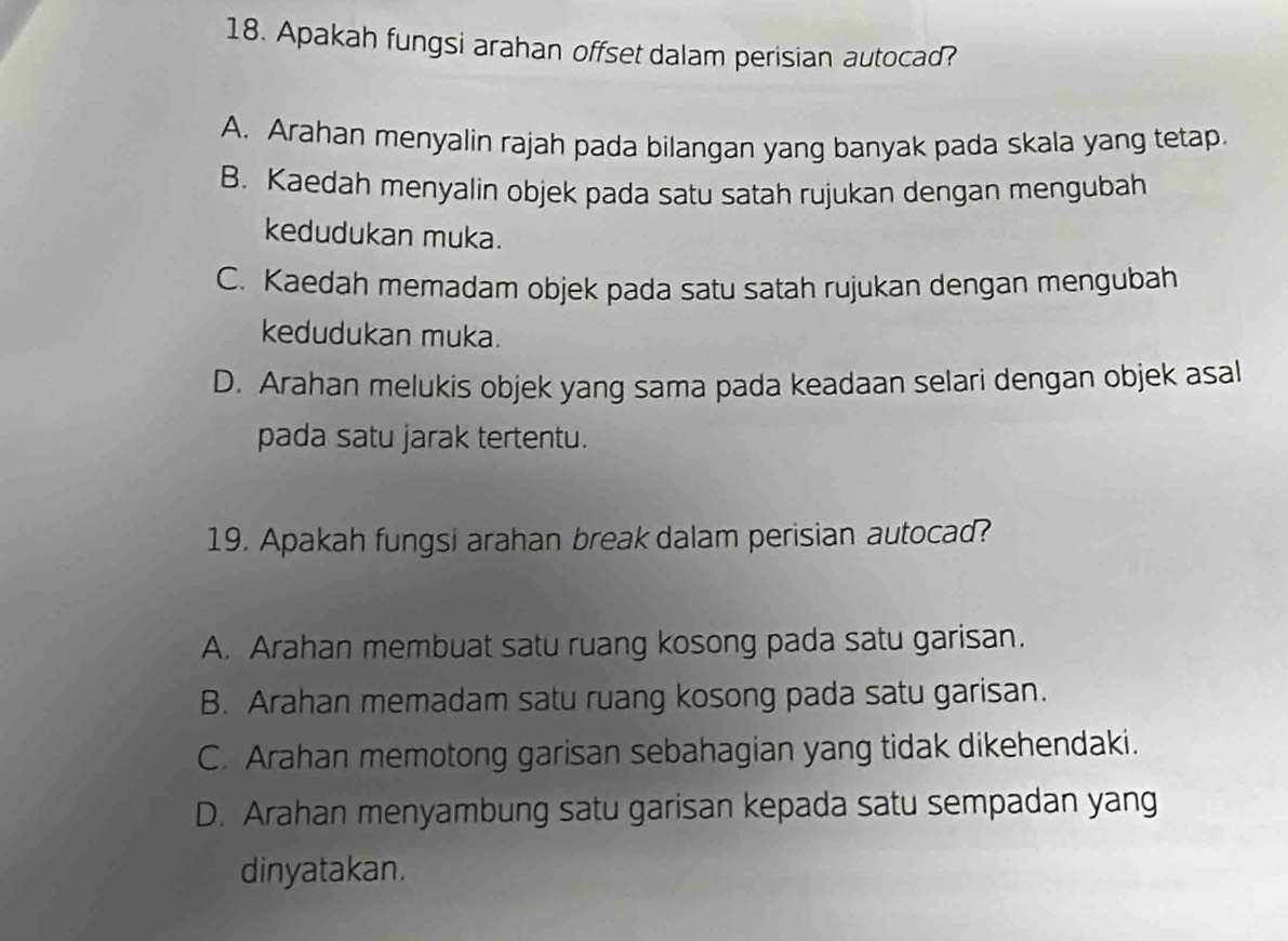 Apakah fungsi arahan offset dalam perisian autocad?
A. Arahan menyalin rajah pada bilangan yang banyak pada skala yang tetap.
B. Kaedah menyalin objek pada satu satah rujukan dengan mengubah
kedudukan muka.
C. Kaedah memadam objek pada satu satah rujukan dengan mengubah
kedudukan muka.
D. Arahan melukis objek yang sama pada keadaan selari dengan objek asal
pada satu jarak tertentu.
19. Apakah fungsi arahan break dalam perisian autocad?
A. Arahan membuat satu ruang kosong pada satu garisan.
B. Arahan memadam satu ruang kosong pada satu garisan.
C. Arahan memotong garisan sebahagian yang tidak dikehendaki.
D. Arahan menyambung satu garisan kepada satu sempadan yang
dinyatakan.