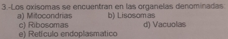 3.-Los oxisomas se encuentran en las organelas denominadas
a) Mitocondrias b) Lisosomas
c) Ribosomas d) Vacuolas
e) Retículo endoplasmatico