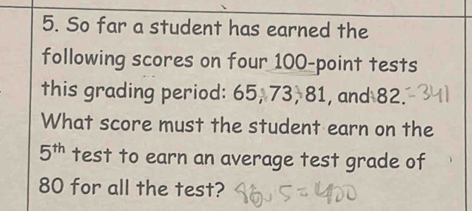 So far a student has earned the 
following scores on four 100 -point tests 
this grading period: 65, 73, 81, and 82. 
What score must the student earn on the
5^(th) test to earn an average test grade of
80 for all the test?