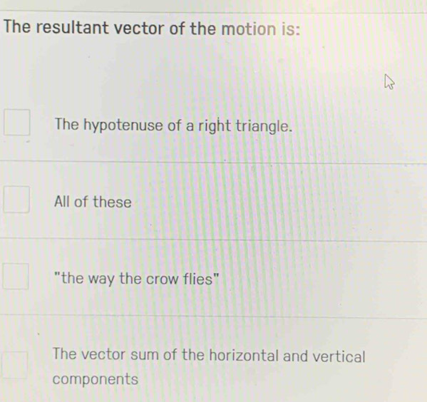 The resultant vector of the motion is:
The hypotenuse of a right triangle.
All of these
"the way the crow flies"
The vector sum of the horizontal and vertical
components