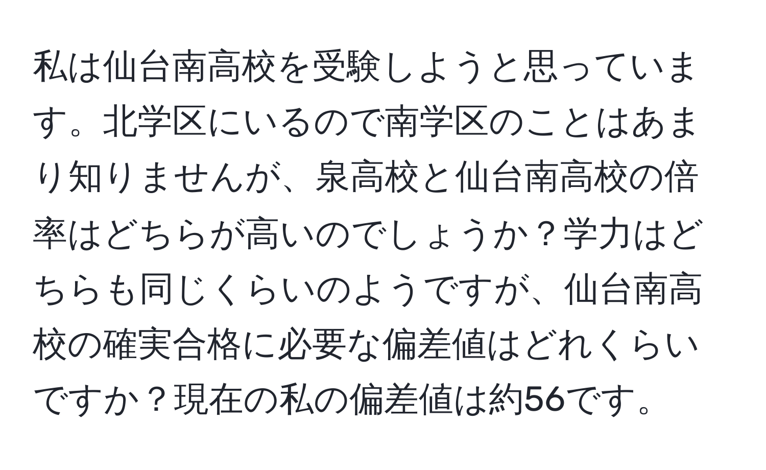 私は仙台南高校を受験しようと思っています。北学区にいるので南学区のことはあまり知りませんが、泉高校と仙台南高校の倍率はどちらが高いのでしょうか？学力はどちらも同じくらいのようですが、仙台南高校の確実合格に必要な偏差値はどれくらいですか？現在の私の偏差値は約56です。