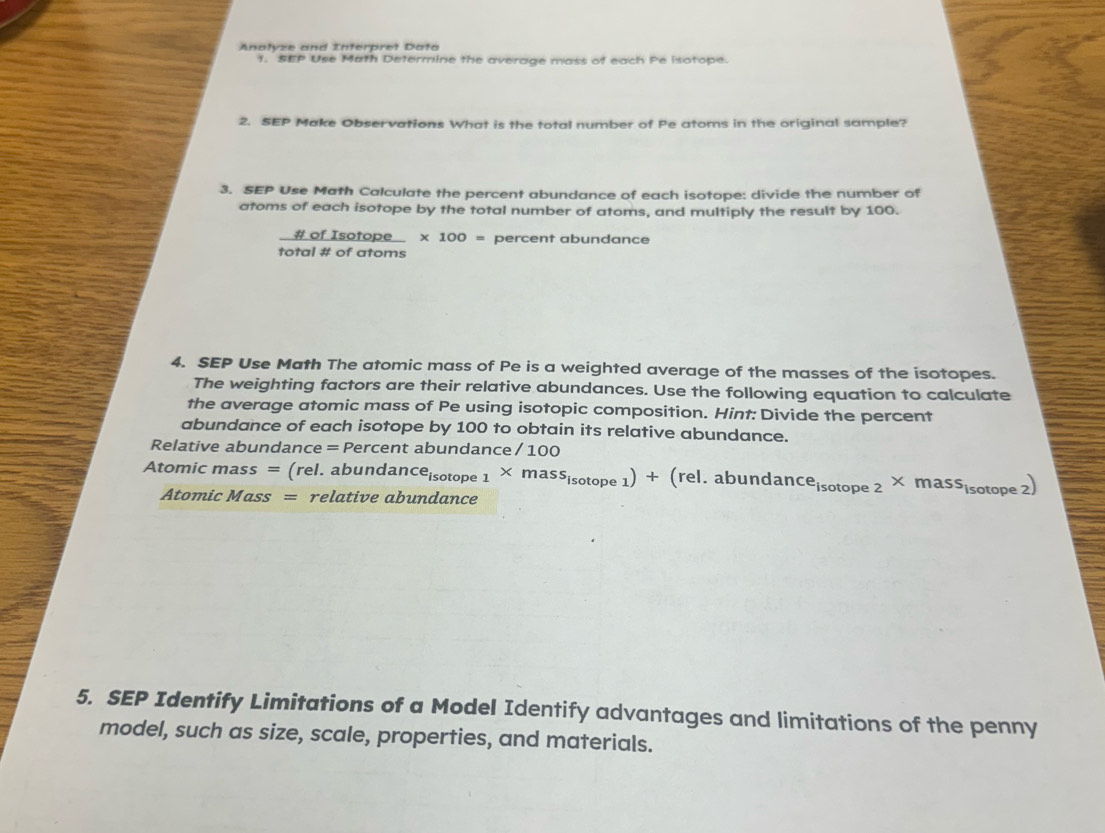 Anałyze and Interpret Data 
1. SEP Use Math Determine the average mass of each Pe isotope. 
2. SEP Make Observations What is the total number of Pe atoms in the original sample? 
3. SEP Use Math Calculate the percent abundance of each isotope: divide the number of 
atoms of each isotope by the total number of atoms, and multiply the result by 100. 
_ # IofIsotope * 100= percent abundance 
total # of atoms 
4. SEP Use Math The atomic mass of Pe is a weighted average of the masses of the isotopes. 
The weighting factors are their relative abundances. Use the following equation to calculate 
the average atomic mass of Pe using isotopic composition. Hint: Divide the percent 
abundance of each isotope by 100 to obtain its relative abundance. 
Relative abundance = Percent abundance / 100 
Atomic ma iss= (rel. abunda dance_isotope1* mass_isotope1)+(rel.abundance_isotope2* mass_isotope2)
Atomic h 10 ass = relative abundance 
5. SEP Identify Limitations of a Model Identify advantages and limitations of the penny 
model, such as size, scale, properties, and materials.
