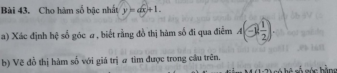 Cho hàm số bậc nhất y=ax+1. 
a) Xác định hệ số góc a , biết rằng đồ thị hàm số đi qua điểm A(-1, 1/2 ). 
b) Vẽ đồ thị hàm số với giá trị a tìm được trong câu trên. 
có hề swidehat O bóc bằng