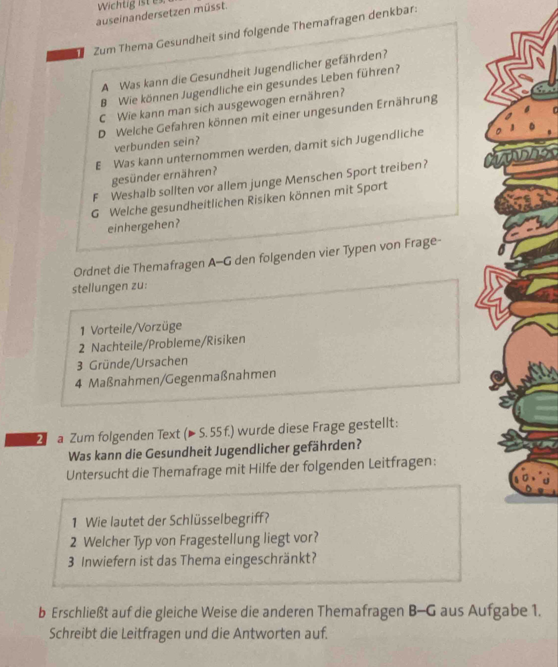 Wichtig ist es. 
auseinandersetzen müsst. 
Zum Thema Gesundheit sind folgende Themafragen denkbar: 
A Was kann die Gesundheit Jugendlicher gefährden? 
B Wie können Jugendliche ein gesundes Leben führen? 
C Wie kann man sich ausgewogen ernähren? 
D Welche Gefahren können mit einer ungesunden Ernährung 
verbunden sein? 
E Was kann unternommen werden, damit sich Jugendliche 
gesünder ernähren? 
F Weshalb sollten vor allem junge Menschen Sport treiben? 
G Welche gesundheitlichen Risiken können mit Sport 
einhergehen? 
Ordnet die Themafragen A-G den folgenden vier Typen von Frage- 
stellungen zu: 
1 Vorteile/Vorzüge 
2 Nachteile/Probleme/Risiken 
3 Gründe/Ursachen 
4 Maßnahmen/Gegenmaßnahmen 
2 a Zum folgenden Text (▶ S. 55 f.) wurde diese Frage gestellt: 
Was kann die Gesundheit Jugendlicher gefährden? 
Untersucht die Themafrage mit Hilfe der folgenden Leitfragen: 
1 Wie lautet der Schlüsselbegriff? 
2 Welcher Typ von Fragestellung liegt vor?
3 Inwiefern ist das Thema eingeschränkt? 
b Erschließt auf die gleiche Weise die anderen Themafragen B-G aus Aufgabe 1. 
Schreibt die Leitfragen und die Antworten auf.