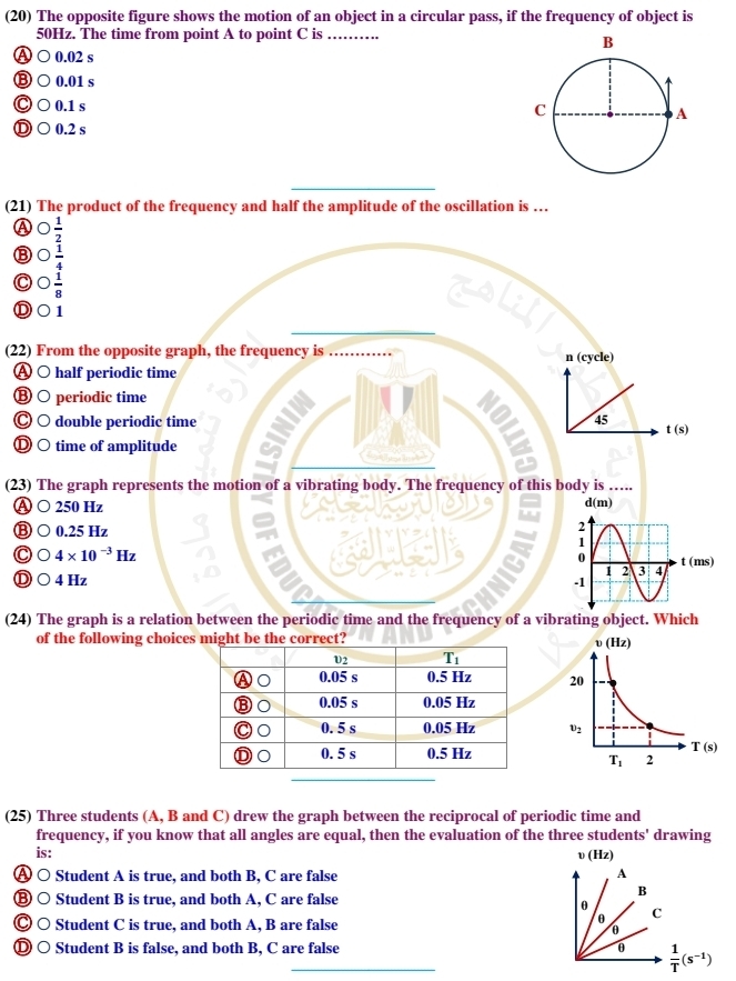 (20) The opposite figure shows the motion of an object in a circular pass, if the frequency of object is
50Hz. The time from point A to point C is_
A ○ 0.02 s
⑧ ○ 0.01 s
Ⓒ○0.1 s
Ⓓ ○ 0.2 s
_
_
(21) The product of the frequency and half the amplitude of the oscillation is …
 1/2 
⑧  1/4 
C  1/8 
Ⓓ○1
(22) From the opposite graph, the frequency is _n (cycle)
Ⓐ ○ half periodic time
Ⓑ ○ periodic time
Ⓒ ○ double periodic time 45 t(s)
Ⓓ ○ time of amplitude
(23) The graph represents the motion of a vibrating body. The frequency of this body is …..
Ⓐ 250 Hz
d(m)
0.25 Hz
4* 10^(-3)Hz
Ⓓ ○ 4 Hz 
(24) The graph is a relation between the periodic time and the frequency of a vibrating object. Which
of the following choices might be the correct?
(25) Three students (A, B and C) drew the graph between the reciprocal of periodic time and
frequency, if you know that all angles are equal, then the evaluation of the three students' drawing
is:
v(Hz)
Student A is true, and both B, C are false A
Ⓑ ○ Student B is true, and both A, C are false
B
θ C
Ⓒ ○ Student C is true, and both A, B are false
θ
θ
Ⓓ ○ Student B is false, and both B, C are false θ  1/T (s^(-1))