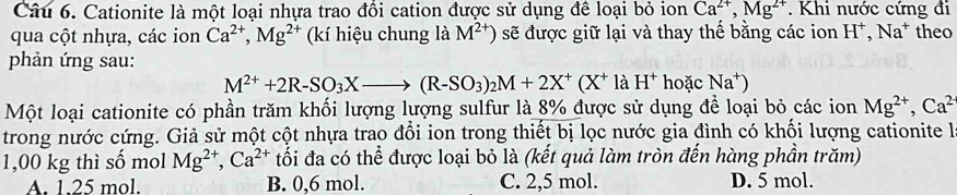 Cationite là một loại nhựa trao đồi cation được sử dụng để loại bỏ ion Ca^(2+), Mg^(2+). Khi nước cứng đi
qua cột nhựa, các ion Ca^(2+), Mg^(2+) (kí hiệu chung là M^(2+)) sẽ được giữ lại và thay thế bằng các ion H^+, Na^+ theo
phản ứng sau: hoặc Na^+)
M^(2+)+2R-SO_3Xto (R-SO_3)_2M+2X^+(X^+ là H^+
Một loại cationite có phần trăm khối lượng lượng sulfur là 8% được sử dụng để loại bỏ các ion Mg^(2+), Ca^(2+)
trong nước cứng. Giả sử một cột nhựa trao đổi ion trong thiết bị lọc nước gia đình có khối lượng cationite là
1,00 kg thì số mol Mg^(2+), Ca^(2+) tối đa có thể được loại bỏ là (kết quả làm tròn đến hàng phần trăm)
A. 1.25 mol. B. 0,6 mol. C. 2,5 mol. D. 5 mol.