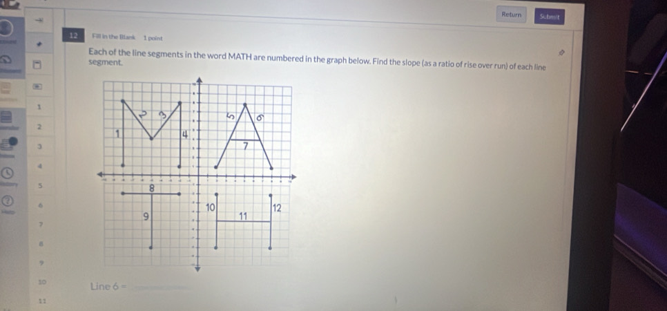 Return Submit
12 Fill in the Blank 1 point
Each of the line segments in the word MATH are numbered in the graph below. Find the slope (as a ratio of rise over run) of each line
segment.
1
2
3
4
a
5
6
7
B
9
10 Line 6= _
11