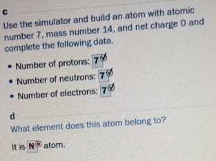 Use the simulator and build an atom with atomic 
number 7, mass number 14, and net charge 0 and 
complete the following data. 
Number of protons: 
Number of neutrons: 
Number of electrons: 
d 
What element does this atom belong to? 
It is N° atom.