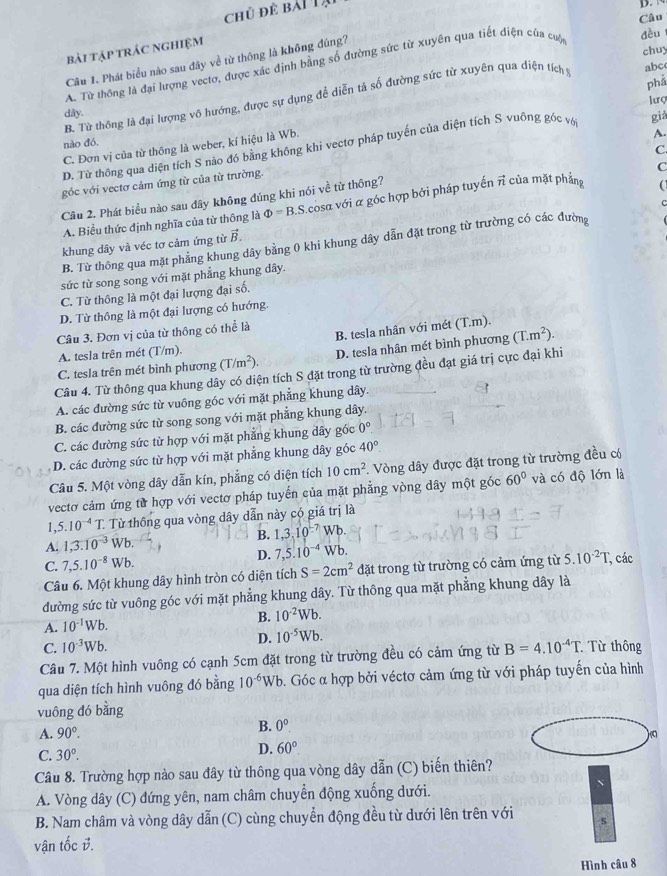 chủ để bài Tạ
     
Câu
dều
bài tập trác nghiệm
chuy
Câu 1. Phát biểu nào sau đây về từ thông là không đúng?
A. Từ thông là đại lượng vectơ, được xác định bằng số đường sức từ xuyên qua tiết điện của cuộc
phả
B. Từ thông là đại lượng vô hướng, được sự dụng đề diễn tả số đường sức từ xuyên qua diện tích y abc
lượ
dây.
nào đó.
D. Từ thông qua diện tích S nào đó bằng không khi vectơ pháp tuyến của diện tích S vuỡng góc vớ già
C. Đơn vị của từ thông là weber, kí hiệu là Wb.
C.
C
góc với vectơ cảm ứng từ của từ trường. A.
Câu 2. Phát biều nào sau dây không đúng khi nói về từ thông?
A. Biểu thức định nghĩa của từ thông là Phi =B. S.cosα với α góc hợp bởi pháp tuyến π của mặt phẳng 
B. Từ thông qua mặt phẳng khung dây bằng 0 khi khung dây dẫn đặt trong từ trường có các đường
khung dây và véc tơ cảm ứng từ vector B.
sức từ song song với mặt phẳng khung dây.
C. Từ thông là một đại lượng đại số.
D. Từ thông là một đại lượng có hướng.
B. tesla nhân với mét (T.m).
Câu 3. Đơn vị của từ thông có thể là
A. tesla trên mét (T/m).
C. tesla trên mét bình phương (T/m^2). D. tesla nhân mét bình phương (T.m^2).
Câu 4. Từ thông qua khung dây có diện tích S đặt trong từ trường đều đạt giá trị cực đại khi
A. các đường sức từ vuông góc với mặt phẳng khung dây.
B. các đường sức từ song song với mặt phẳng khung dây.
C. các đường sức từ hợp với mặt phẳng khung dây góc 0°
D. các đường sức từ hợp với mặt phẳng khung dây góc 40°
Câu 5. Một vòng dây dẫn kín, phẳng có diện tích 10cm^2. Vòng dây được đặt trong từ trường đều có
vectơ cảm ứng từ hợp với vectơ pháp tuyến của mặt phẳng vòng dây một góc 60° và có độ lớn là
1. 5.10^(-4)T Từ thông qua vòng dây dẫn này có giá trị là
A. 1,3.10^(-3) Vt B. 1,3,10^(-7)Wb
C. 7,5.10^(-8)Wb. D. 7,5.10^(-4)Wb.
Câu 6. Một khung dây hình tròn có diện tích S=2cm^2 đặt trong từ trường có cảm ứng từ 5.10^(-2)T; các
đường sức từ vuông góc với mặt phẳng khung dây. Từ thông qua mặt phẳng khung dây là
A. 10^(-1)Wb. B. 10^(-2)Wb.
C. 10^(-3)Wb. D. 10^(-5)Wb.
Câu 7. Một hình vuông có cạnh 5cm đặt trong từ trường đều có cảm ứng từ B=4.10^(-4)T : Từ thông
qua diện tích hình vuông đó bằng 10^(-6)Wb b. Góc α hợp bởi véctơ cảm ứng từ với pháp tuyến của hình
vuông đó bằng
A. 90°.
B. 0^o.
C. 30°.
D. 60°.
Câu 8. Trường hợp nào sau đây từ thông qua vòng dây dẫn (C) biến thiên?
A. Vòng dây (C) đứng yên, nam châm chuyển động xuống dưới.
N
B. Nam châm và vòng dây dẫn (C) cùng chuyển động đều từ dưới lên trên với s
vận tốc B.
Hình câu 8