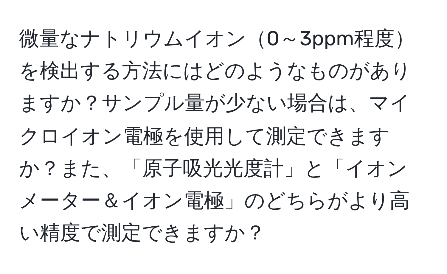 微量なナトリウムイオン0～3ppm程度を検出する方法にはどのようなものがありますか？サンプル量が少ない場合は、マイクロイオン電極を使用して測定できますか？また、「原子吸光光度計」と「イオンメーター＆イオン電極」のどちらがより高い精度で測定できますか？