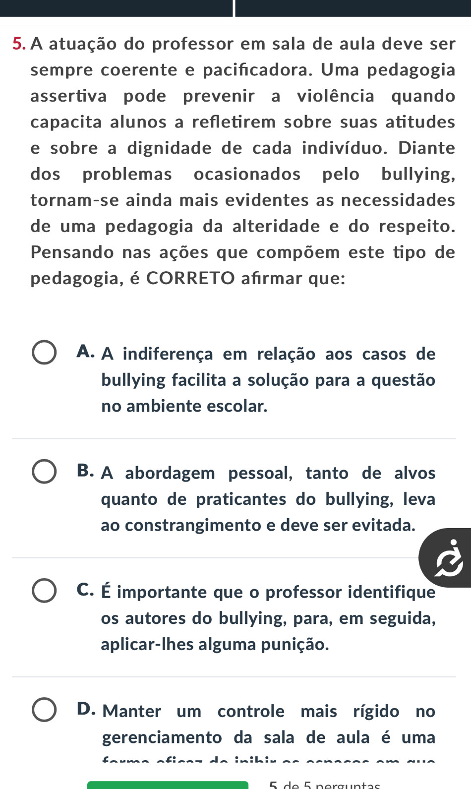 A atuação do professor em sala de aula deve ser
sempre coerente e pacifcadora. Uma pedagogia
assertiva pode prevenir a violência quando
capacita alunos a refletirem sobre suas atitudes
e sobre a dignidade de cada indivíduo. Diante
dos problemas ocasionados pelo bullying,
tornam-se ainda mais evidentes as necessidades
de uma pedagogia da alteridade e do respeito.
Pensando nas ações que compõem este tipo de
pedagogia, é CORRETO afrmar que:
A. A indiferença em relação aos casos de
bullying facilita a solução para a questão
no ambiente escolar.
B. A abordagem pessoal, tanto de alvos
quanto de praticantes do bullying, leva
ao constrangimento e deve ser evitada.
C. É importante que o professor identifique
os autores do bullying, para, em seguida,
aplicar-lhes alguma punição.
D. Manter um controle mais rígido no
gerenciamento da sala de aula é uma