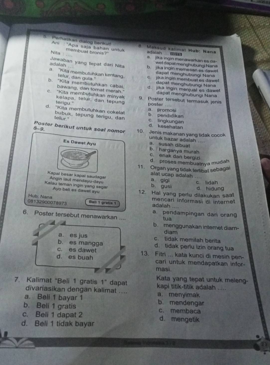 Perhatikan dialog berikut! 8. Maksud kalimat Hub: Nana
Ani : "Apa saja bahan untuk adalah .... Bo
Nita : ....
membuat bronis?" a. jika ingin menawarkan es da-
wet dapat menghubungi Nana
Jawaban yang tepat dari Nita b. jika ingin memesan es dawet
adalah ....
dapat menghubungi Nana
a. “Kita membutuhkan kentang, c. jika ingin membuat es dawet
telur, dan gula."
dapat menghubungi Nana
b. “Kita membutuhkan cabai, d. jika ingin menjual es dawet
bawang, dan tomat merah." dapat menghubungi Nana
c. “Kita membutuhkan minyak 9. Poster tersebut termasuk jenis
kelapa, telur, dan tepung poster ....
terigu."
a. promosi
d. "Kita membutuhkan cokelat b. pendidikan
bubuk, tepung terigu, dan c. lingkungan
telur."
d. kesehatan
6-9.
Poster berikut untuk soal nomor 10. Jenis makanan yang tidak cocok
untuk bazar adalah ....
Es Dawet Ayu
a. susah dibuat
b. harganya murah
c. enak dan bergizi
d. proses membuatnya mudah
11. Organ yang tidak terlibat sebagai
alat ucap adalah …
Kapal besar kapal saudagar a. gigi c. lidah
Angin laut mendayu-dayu b. gusi d. hidung
Kalau teman ingin yang segar
Ayo beli es dawet ayu 12. Hal yang perlu dilakukan saat
mencari informasi di internet
Hub: Nana adalah ....
08132900078973 Beli 1 gratis 1
a. pendampingan dari orang
6. Poster tersebut menawarkan ....
tua
b. menggunakan internet diam-
diam
a. es jus c. tidak memilah berita
b. es mangga d. tidak perlu izin orang tua
c. es dawet 13. Fitri ... kata kunci di mesin pen-
dà es buah cari untuk mendapatkan infor-
masi.
Kata yang tepat untuk meleng-
7. Kalimat “Beli 1 gratis 1'' dapat
kapi titik-titik adalah ....
divariasikan dengan kalimat ....
a. menyimak
a. Beli 1 bayar 1 b. mendengar
b. Beli 1 gratis c. membaca
c. Beli 1 dapat 2 d. mengetik
d. Beli 1 tidak bayar
Bepaea Indonssa 3 ) 2 23