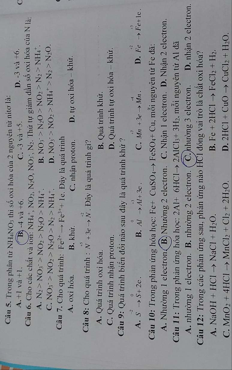 Trong phân tử NH_4NO_3 thì shat o oxi hóa của 2 nguyên tử nitơ là:
D. -3va+6.
A. +1va+1. B -4va+6. C. -3va+5. C
Câu 6. Cho các chất và lon: NH_4^(+,NO_2),N_2O,NO_3^(-,N_2). Thứ tự giảm dần số oxi hóa của N là:
A. N_2>NO_3^(->NO_2)>N_2O>NH_4^(+. B. NO_3^->N_2)O>NO_2>N_2>NH_4^(+.
C. NO_3^->NO_2)>N_2O>N_2>NH_4^(+. D. NO_3^->NO_2)>NH_4^(+>N_2)>N_2O.
Câu 7. Cho quá trình: Fe^(2+)to Fe^(3+)+1e.  Đây là quá trình
A. oxi hóa. B. khử. C. nhận proton. D. tự oxi hóa - khử.
Câu 8: Cho quá trình : beginarrayr +5 Nendarray +3eto beginarrayr +2 Nendarray. Đây là quá trình gì?
A. Quá trình oxi hóa. B. Quá trình khử.
C. Quá trình nhận proton. D. Quá trình tự oxi hóa - khử.
Câu 9: Quá trình biến đổi nào sau đây là quá trình khử ?
A. S^(-2)to S+2e. beginarrayr 0 Alto Al+3e.endarray C. Mn+3eto Mn. D. Fe^(+2)to Fe+1e.
B.
Câu 10: Trong phản ứng hóa học: Fe+CuSO_4to FeSO_4+Cu , mỗi nguyên tử Fe đã:
A. Nhường 1 electron( B) Nhường 2 electron. C. Nhận 1 electron. D. Nhận 2 electron.
Câu 11: Trong phản ứng hóa học: 2Al+6HClto 2AlCl_3+3H_2 , mỗi nguyên tử Al đã
A. nhường 1 electron. B. nhường 2 electron. C. nhường 3 electron. D. nhận 2 electron.
Câu 12: Trong các phản ứng sau, phản ứng nào HCl đóng vai trò là chất oxi hóa?
A. NaOH+HClto NaCl+H_2O. B. Fe+2HClto FeCl_2+H_2.
C. MnO_2+4HClto MnCl_2+Cl_2+2H_2O. D. 2HCl+CuOto CuCl_2+H_2O.