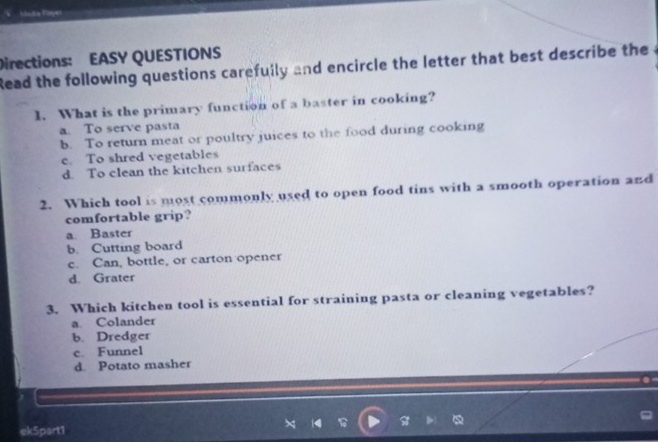 Mlndia Flnyer
Directions: EASY QUESTIONS
Read the following questions carefully and encircle the letter that best describe the
1. What is the primary function of a baster in cooking?
a. To serve pasta
b. To return meat or poultry juices to the food during cooking
e. To shred vegetables
d. To clean the kitchen surfaces
2. Which tool is most commonly used to open food tins with a smooth operation and
comfortable grip?
a Baster
b. Cutting board
c. Can, bottle, or carton opener
d. Grater
3. Which kitchen tool is essential for straining pasta or cleaning vegetables?
a. Colander
b. Dredger
c. Funnel
d. Potato masher
ek5part1