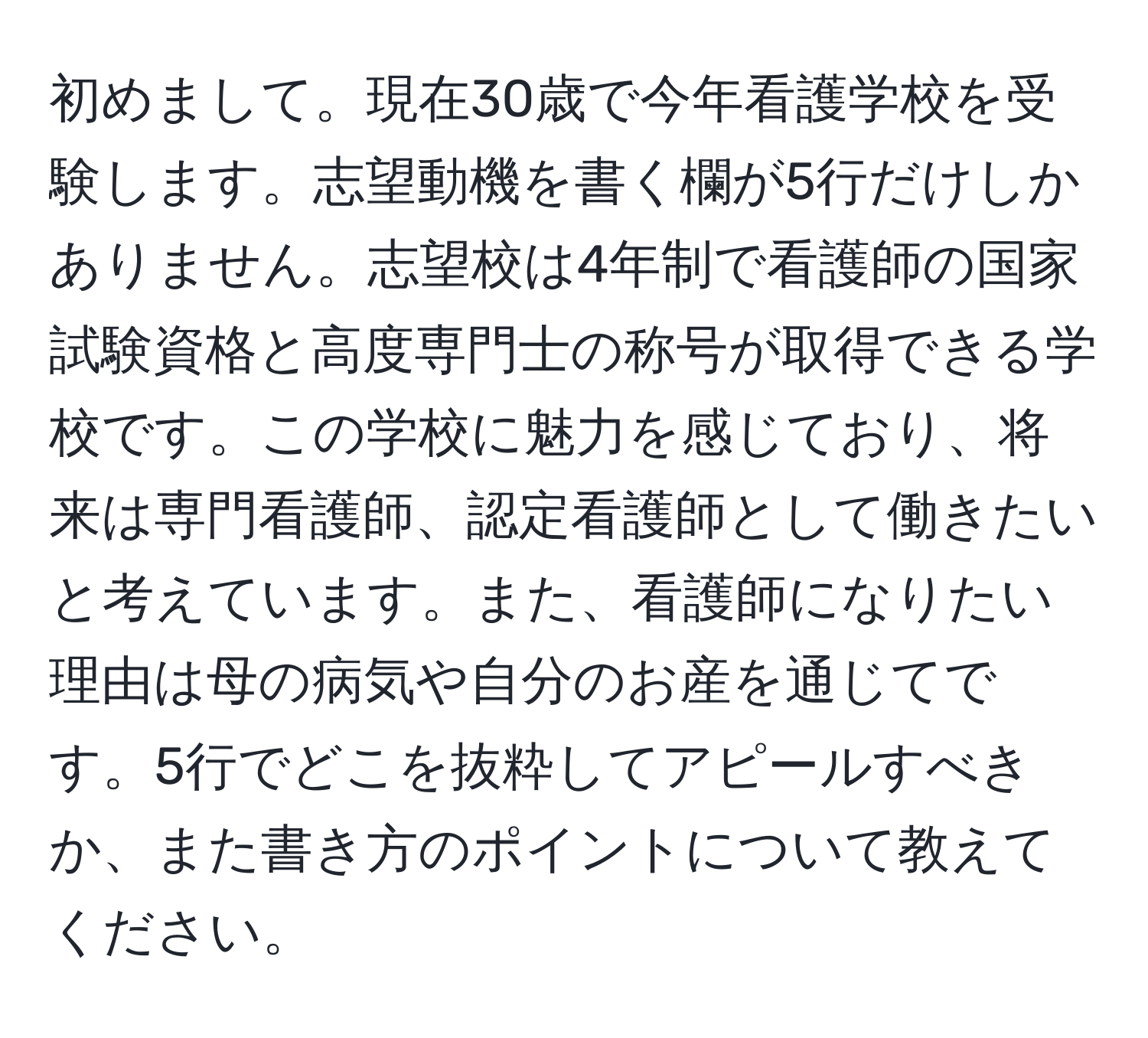 初めまして。現在30歳で今年看護学校を受験します。志望動機を書く欄が5行だけしかありません。志望校は4年制で看護師の国家試験資格と高度専門士の称号が取得できる学校です。この学校に魅力を感じており、将来は専門看護師、認定看護師として働きたいと考えています。また、看護師になりたい理由は母の病気や自分のお産を通じてです。5行でどこを抜粋してアピールすべきか、また書き方のポイントについて教えてください。