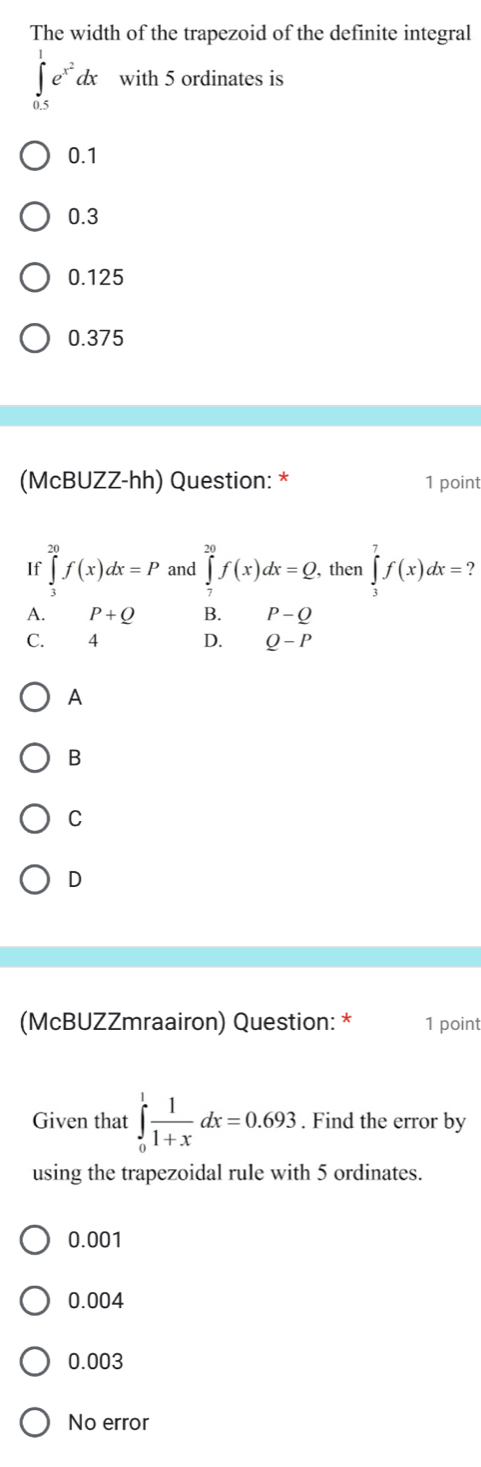 The width of the trapezoid of the definite integral
∈tlimits _(0.5)^1e^(x^2)dx with 5 ordinates is
0.1
0.3
0.125
0.375
(McBUZZ-hh) Question: * 1 point
If ∈tlimits _3^((20)f(x)dx=P and ∈tlimits _7^(20)f(x)dx=Q. then ∈tlimits _3^7f(x)dx=
A. P+Q B. P-Q
C. 4 D. Q-P
A
B
C
D
(McBUZZmraairon) Question: * 1 point
Given that ∈tlimits _0^1frac 1)1+xdx=0.693. Find the error by
using the trapezoidal rule with 5 ordinates.
0.001
0.004
0.003
No error