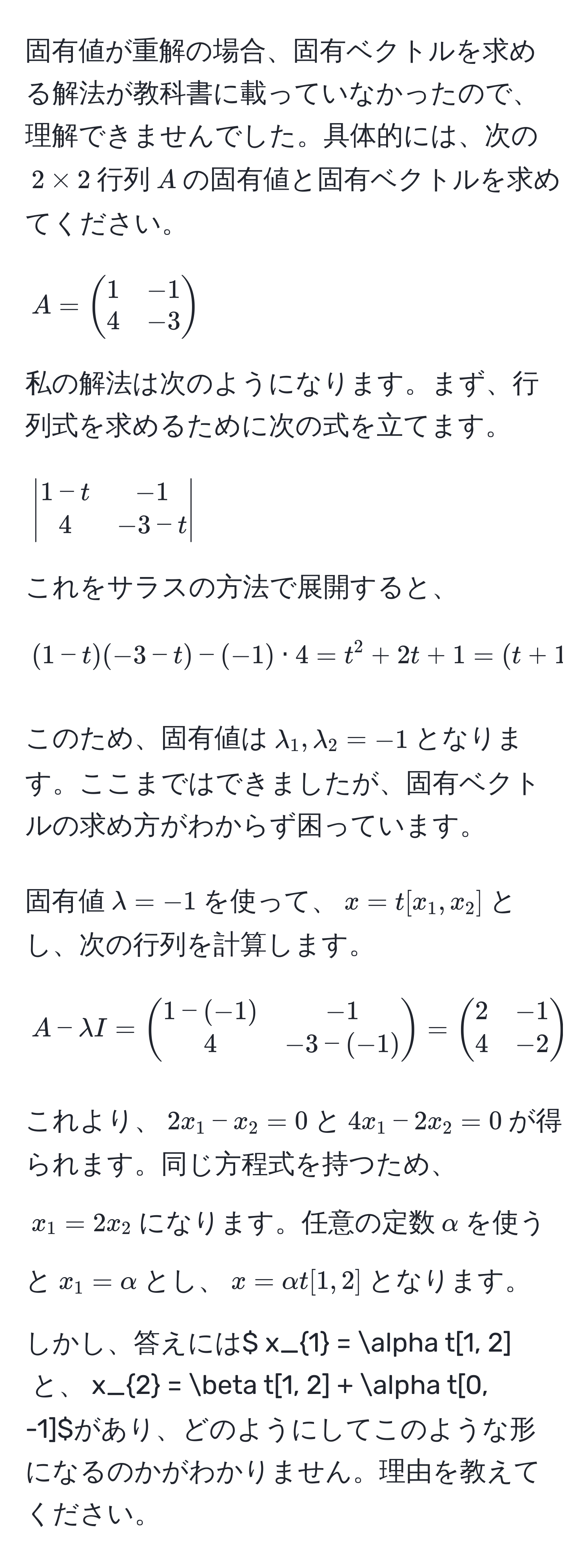 固有値が重解の場合、固有ベクトルを求める解法が教科書に載っていなかったので、理解できませんでした。具体的には、次の$2*2$行列$A$の固有値と固有ベクトルを求めてください。

$$
A =
beginpmatrix
1 & -1 
4 & -3
endpmatrix
$$

私の解法は次のようになります。まず、行列式を求めるために次の式を立てます。

$$
beginvmatrix
1 - t & -1 
4 & -3 - t
endvmatrix
$$

これをサラスの方法で展開すると、

$$
(1 - t)(-3 - t) - (-1) · 4 = t^(2 + 2t + 1 = (t + 1)^2
$$

このため、固有値は$lambda_1, lambda_2 = -1$となります。ここまではできましたが、固有ベクトルの求め方がわからず困っています。

固有値$lambda = -1$を使って、$x = t[x_1, x_2]$とし、次の行列を計算します。

$$
A - lambda I =
beginpmatrix)
1 - (-1) & -1 
4 & -3 - (-1)
endpmatrix
=
beginpmatrix
2 & -1 
4 & -2
endpmatrix
$$

これより、$2x_1 - x_2 = 0$と$4x_1 - 2x_2 = 0$が得られます。同じ方程式を持つため、$x_1 = 2x_2$になります。任意の定数$alpha$を使うと$x_1 = alpha$とし、$x = alpha t[1, 2]$となります。

しかし、答えには$ x_1 = alpha t[1, 2]$と、$x_2 = beta t[1, 2] + alpha t[0, -1]$があり、どのようにしてこのような形になるのかがわかりません。理由を教えてください。