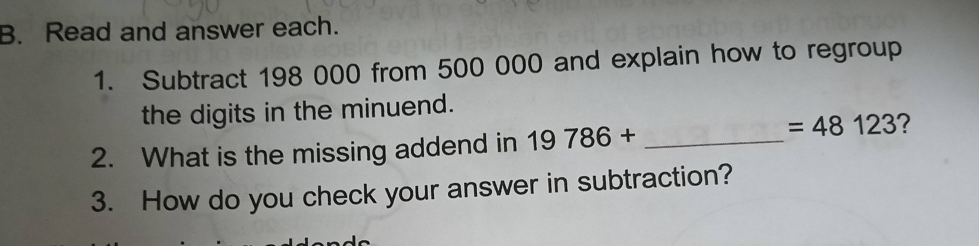 Read and answer each. 
1. Subtract 198 000 from 500 000 and explain how to regroup 
the digits in the minuend. 
2. What is the missing addend in 19786+ _
=48123 ? 
3. How do you check your answer in subtraction?