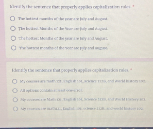 Identify the sentence that properly applies capitalization rules."
The hottest months of the year are July and August.
The hottest Months of the Year are July and August.
The hottest Months of the year are July and August.
The hottest months of the Year are July and August.
Identify the sentence that properly applies capitalization rules."
My courses are math 121, English 101, science 212B, and World history 102.
All options contain at least one error.
My courses are Math 121, English 101, Science 212B, and World History 102.
My courses are math121, English 101, science 212B, and world history 102.