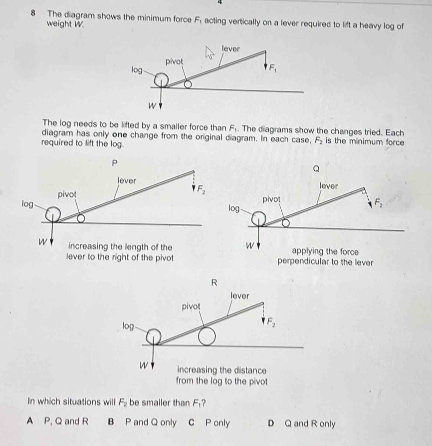 4
8 The diagram shows the minimum force F_1 acting vertically on a lever required to lift a heavy log of
weight W.
The log needs to be lifted by a smaller force than F_1. The diagrams show the changes tried. Each
diagram has only one change from the original diagram. In each case, F_2 is the minimum force
required to lift the log.
In which situations will F_2 be smaller than F?
A P, Q and R B P and Q only C P only D Q and R only