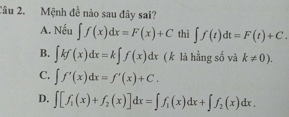 Mệnh đề nào sau đây sai?
A. Nếu ∈t f(x)dx=F(x)+C thì ∈t f(t)dt=F(t)+C.
B. ∈t kf(x)dx=k∈t f(x)dx (k là hằng số và k!= 0).
C. ∈t f'(x)dx=f'(x)+C.
D. ∈t [f_1(x)+f_2(x)]dx=∈t f_1(x)dx+∈t f_2(x)dx.