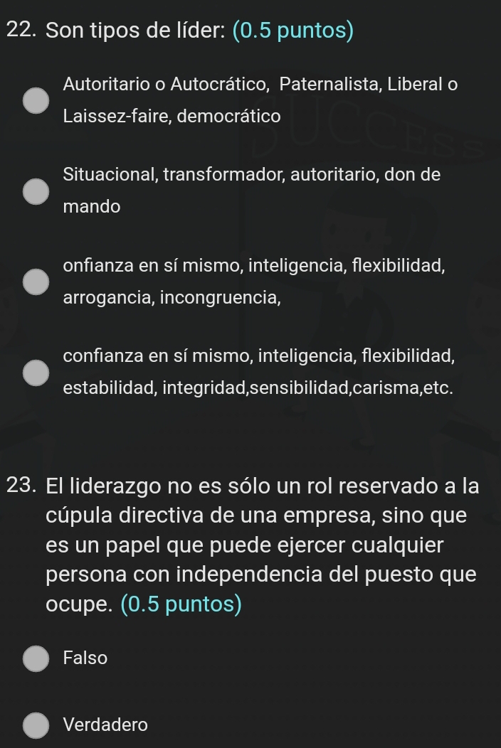 Son tipos de líder: (0.5 puntos)
Autoritario o Autocrático, Paternalista, Liberal o
Laissez-faire, democrático
Situacional, transformador, autoritario, don de
mando
onfianza en sí mismo, inteligencia, flexibilidad,
arrogancia, incongruencia,
confianza en sí mismo, inteligencia, flexibilidad,
estabilidad, integridad,sensibilidad,carisma,etc.
23. El liderazgo no es sólo un rol reservado a la
cúpula directiva de una empresa, sino que
es un papel que puede ejercer cualquier
persona con independencia del puesto que
ocupe. (0.5 puntos)
Falso
Verdadero